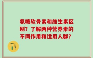 氨糖软骨素和维生素区别？了解两种营养素的不同作用和适用人群？