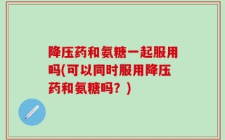 降压药和氨糖一起服用吗(可以同时服用降压药和氨糖吗？)