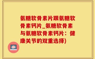 氨糖软骨素片跟氨糖软骨素钙片_氨糖软骨素与氨糖软骨素钙片：健康关节的双重选择)