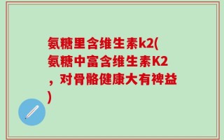 氨糖里含维生素k2(氨糖中富含维生素K2，对骨骼健康大有裨益)