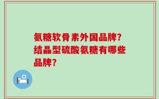 氨糖软骨素外国品牌？结晶型硫酸氨糖有哪些品牌？