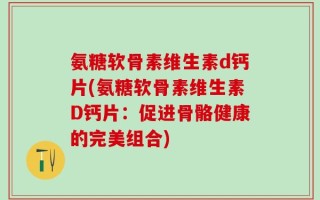 氨糖软骨素维生素d钙片(氨糖软骨素维生素D钙片：促进骨骼健康的完美组合)