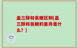 盖三醇和氨糖区别(盖三醇和氨糖的差异是什么？)
