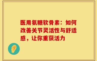 医用氨糖软骨素：如何改善关节灵活性与舒适感，让你重获活力