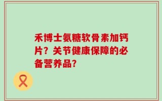 禾博士氨糖软骨素加钙片？关节健康保障的必备营养品？