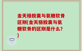 金天格胶囊与氨糖软骨区别(金天格胶囊与氨糖软骨的区别是什么？)