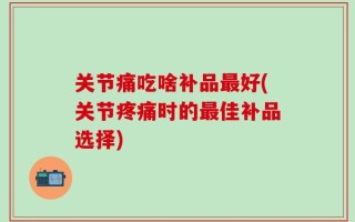 关节痛吃啥补品最好(关节疼痛时的最佳补品选择)