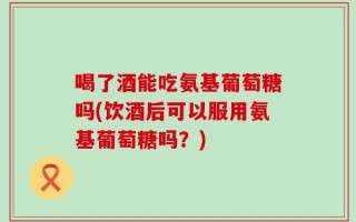 喝了酒能吃氨基葡萄糖吗(饮酒后可以服用氨基葡萄糖吗？)
