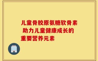 儿童骨胶原氨糖软骨素 助力儿童健康成长的重要营养元素
