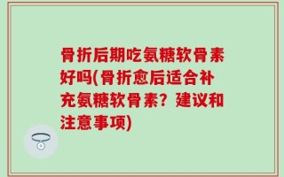 骨折后期吃氨糖软骨素好吗(骨折愈后适合补充氨糖软骨素？建议和注意事项)