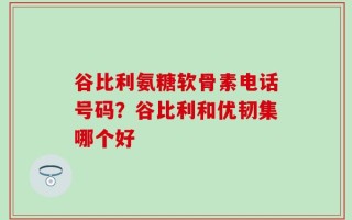 谷比利氨糖软骨素电话号码？谷比利和优韧集哪个好
