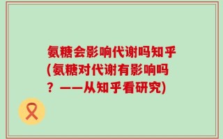 氨糖会影响代谢吗知乎(氨糖对代谢有影响吗？——从知乎看研究)