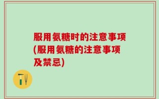 服用氨糖时的注意事项(服用氨糖的注意事项及禁忌)