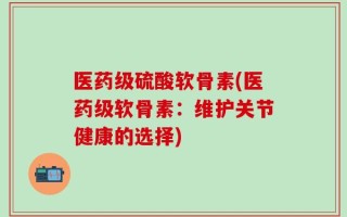 医药级硫酸软骨素(医药级软骨素：维护关节健康的选择)