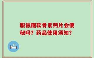 服氨糖软骨素钙片会便秘吗？药品使用须知？