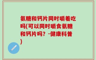 氨糖和钙片同时嚼着吃吗(可以同时嚼食氨糖和钙片吗？-健康科普)