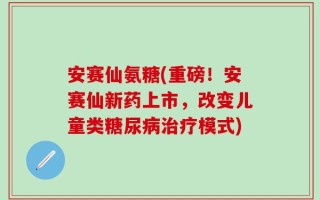 安赛仙氨糖(重磅！安赛仙新药上市，改变儿童类糖尿病治疗模式)