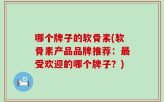 哪个牌子的软骨素(软骨素产品品牌推荐：最受欢迎的哪个牌子？)