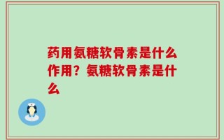 药用氨糖软骨素是什么作用？氨糖软骨素是什么
