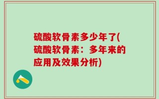 硫酸软骨素多少年了(硫酸软骨素：多年来的应用及效果分析)