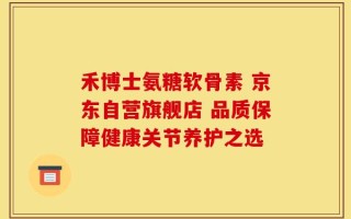 禾博士氨糖软骨素 京东自营旗舰店 品质保障健康关节养护之选