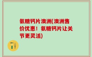 氨糖钙片澳洲(澳洲售价优惠！氨糖钙片让关节更灵活)