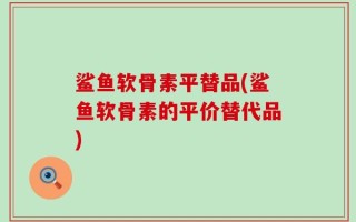 鲨鱼软骨素平替品(鲨鱼软骨素的平价替代品)
