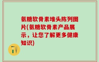 氨糖软骨素堆头陈列图片(氨糖软骨素产品展示，让您了解更多健康知识)