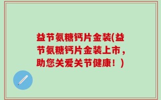 益节氨糖钙片金装(益节氨糖钙片金装上市，助您关爱关节健康！)