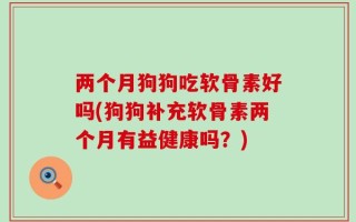 两个月狗狗吃软骨素好吗(狗狗补充软骨素两个月有益健康吗？)