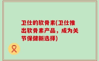 卫仕的软骨素(卫仕推出软骨素产品，成为关节保健新选择)