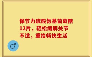 保节力硫酸氨基葡萄糖12片，轻松缓解关节不适，重拾畅快生活