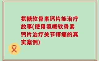 氨糖软骨素钙片能治疗故事(使用氨糖软骨素钙片治疗关节疼痛的真实案例)