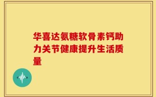 华喜达氨糖软骨素钙助力关节健康提升生活质量