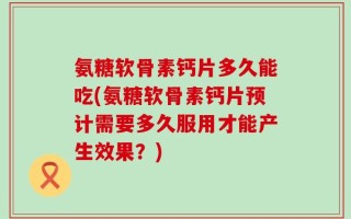 氨糖软骨素钙片多久能吃(氨糖软骨素钙片预计需要多久服用才能产生效果？)