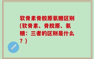 软骨素骨胶原氨糖区别(软骨素、骨胶原、氨糖：三者的区别是什么？)