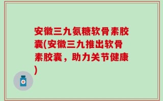 安徽三九氨糖软骨素胶囊(安徽三九推出软骨素胶囊，助力关节健康)