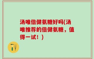 汤唯倍健氨糖好吗(汤唯推荐的倍健氨糖，值得一试！)