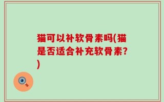 猫可以补软骨素吗(猫是否适合补充软骨素？)