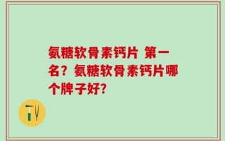 氨糖软骨素钙片 第一名？氨糖软骨素钙片哪个牌子好？