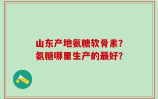山东产地氨糖软骨素？氨糖哪里生产的最好？