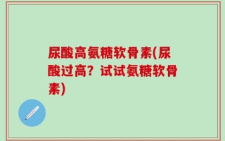 尿酸高氨糖软骨素(尿酸过高？试试氨糖软骨素)
