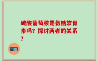 硫酸葡萄胺是氨糖软骨素吗？探讨两者的关系？