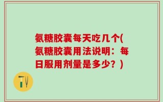 氨糖胶囊每天吃几个(氨糖胶囊用法说明：每日服用剂量是多少？)