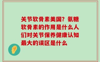 关节软骨素美国？氨糖软骨素的作用是什么人们对关节保养健康认知最大的误区是什么
