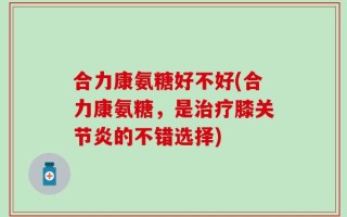 合力康氨糖好不好(合力康氨糖，是治疗膝关节炎的不错选择)