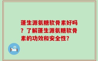 蓬生源氨糖软骨素好吗？了解蓬生源氨糖软骨素的功效和安全性？
