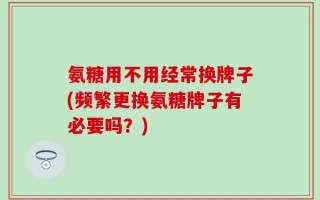 氨糖用不用经常换牌子(频繁更换氨糖牌子有必要吗？)
