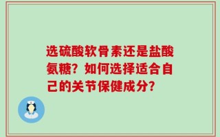 选硫酸软骨素还是盐酸氨糖？如何选择适合自己的关节保健成分？
