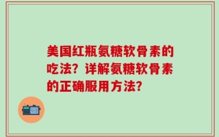 美国红瓶氨糖软骨素的吃法？详解氨糖软骨素的正确服用方法？
